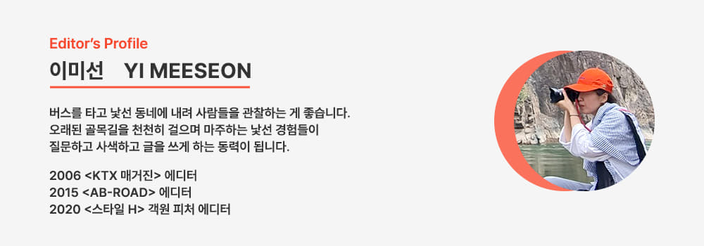 Editors Profile/이미선 YI MEESEON/버스를 타고 낯선 동네에 내려 사람들을 관찰하는 게 좋습니다. 오래된 골목길을 천천히 걸으며 마주하는 낯선 경험들이 질문하고 사색하고 글을 쓰게 하는 동력이 됩니다.
2006 <KTX매거진> 에디터/2015 <AB-ROAD>에디터/2020 <스타일 H> 객원 피처 에디터